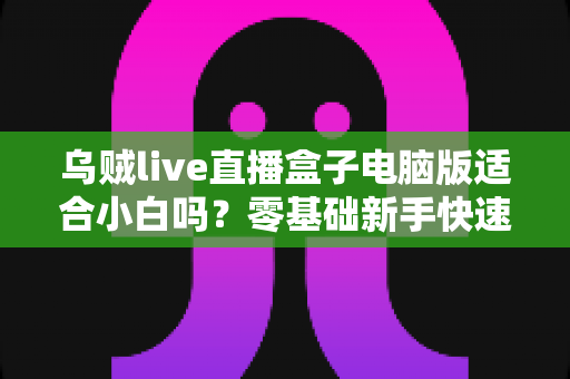 乌贼live直播盒子电脑版适合小白吗？零基础新手快速上手指南与使用体验全解析