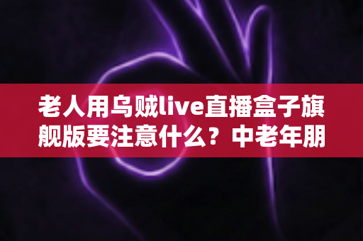 老人用乌贼live直播盒子旗舰版要注意什么？中老年朋友必读的安全使用全指南