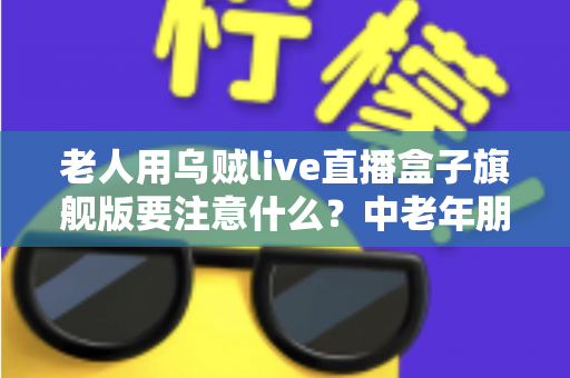 老人用乌贼live直播盒子旗舰版要注意什么？中老年朋友必读的安全使用全指南