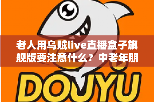 老人用乌贼live直播盒子旗舰版要注意什么？中老年朋友必读的安全使用全指南
