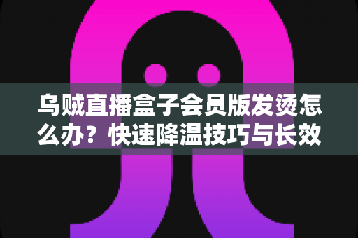 乌贼直播盒子会员版发烫怎么办？快速降温技巧与长效预防方案全解析