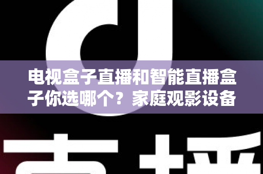 电视盒子直播和智能直播盒子你选哪个？家庭观影设备选购全攻略，看完不再纠结！