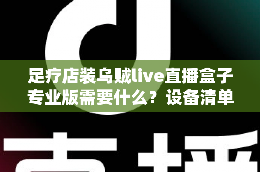 足疗店装乌贼live直播盒子专业版需要什么?设备清单、安装条件与实操指南全解析 足疗店装乌贼live直播盒子专业版需要什么?设备清单、安装条件与实操指南全解析
