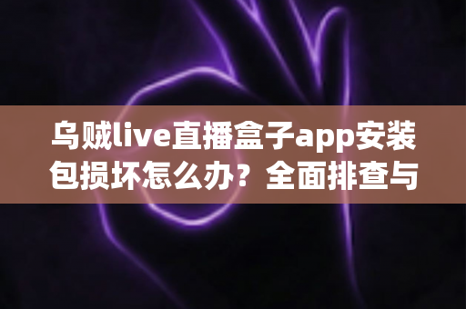 乌贼live直播盒子app安装包损坏怎么办？全面排查与修复实用指南