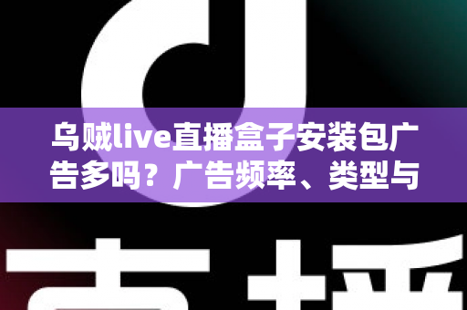 乌贼live直播盒子安装包广告多吗?广告频率、类型与应对方法全解析 乌贼live直播盒子安装包广告多吗?广告频率、类型与应对方法全解析