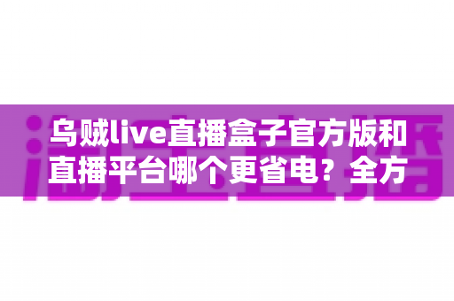 乌贼live直播盒子官方版和直播平台哪个更省电？全方位耗电对比与实用省电攻略