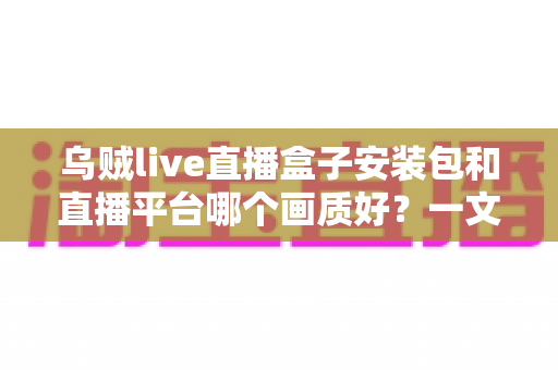 乌贼live直播盒子安装包和直播平台哪个画质好？一文看懂高清直播选择的全部门道