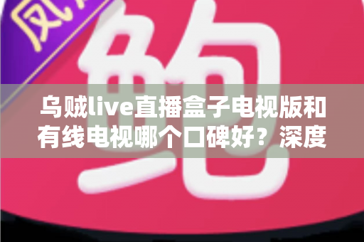 乌贼live直播盒子电视版和有线电视哪个口碑好？深度口碑对比与家庭观影选购指南