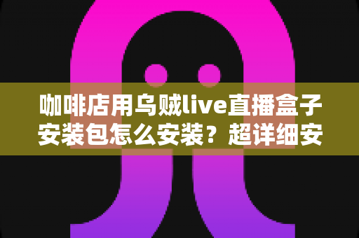 咖啡店用乌贼live直播盒子安装包怎么安装?超详细安装教程与实用避坑指南全解析 咖啡店用乌贼live直播盒子安装包怎么安装?超详细安装教程与实用避坑指南全解析