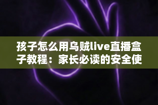 孩子怎么用乌贼live直播盒子教程：家长必读的安全使用与实操全指南