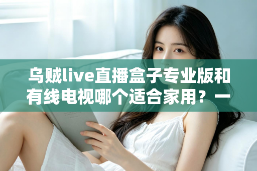 乌贼live直播盒子专业版和有线电视哪个适合家用?一篇讲透家庭观影方案选择 乌贼live直播盒子专业版和有线电视哪个适合家用?一篇讲透家庭观影方案选择
