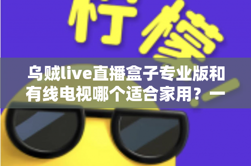 乌贼live直播盒子专业版和有线电视哪个适合家用?一篇讲透家庭观影方案选择 乌贼live直播盒子专业版和有线电视哪个适合家用?一篇讲透家庭观影方案选择