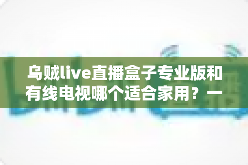 乌贼live直播盒子专业版和有线电视哪个适合家用？一篇讲透家庭观影方案选择