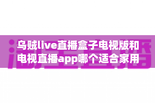 乌贼live直播盒子电视版和电视直播app哪个适合家用？深入对比分析与家用选购指南