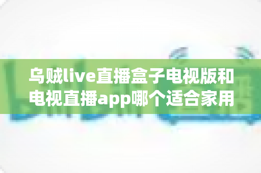 乌贼live直播盒子电视版和电视直播app哪个适合家用？深入对比分析与家用选购指南