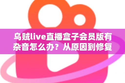乌贼live直播盒子会员版有杂音怎么办?从原因到修复的全流程实用指南 乌贼live直播盒子会员版有杂音怎么办?从原因到修复的全流程实用指南