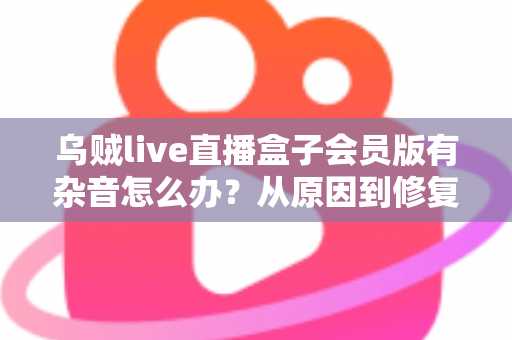 乌贼live直播盒子会员版有杂音怎么办？从原因到修复的全流程实用指南