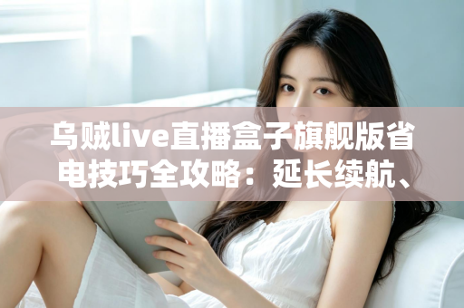 乌贼live直播盒子旗舰版省电技巧全攻略：延长续航、畅享直播不中断