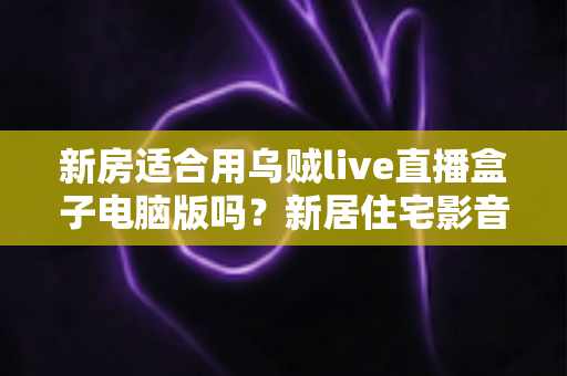 新房适合用乌贼live直播盒子电脑版吗?新居住宅影音娱乐布置全攻略 新房适合用乌贼live直播盒子电脑版吗?新居住宅影音娱乐布置全攻略