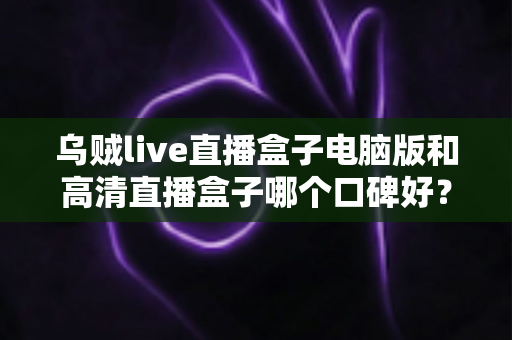 乌贼live直播盒子电脑版和高清直播盒子哪个口碑好？两款热门直播工具口碑全解析与选购指南