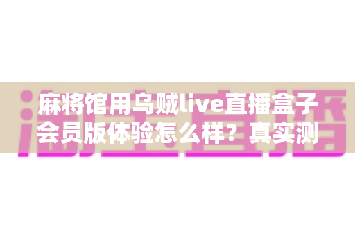 麻将馆用乌贼live直播盒子会员版体验怎么样？真实测评与选购全攻略一文读懂