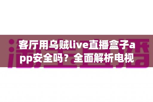 客厅用乌贼live直播盒子app安全吗?全面解析电视直播软件的安全性与使用指南 客厅用乌贼live直播盒子app安全吗?全面解析电视直播软件的安全性与使用指南