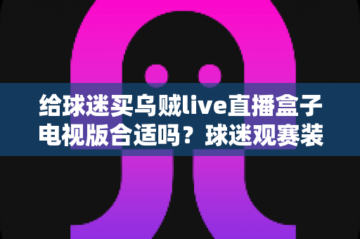 给球迷买乌贼live直播盒子电视版合适吗?球迷观赛装备选购深度解析与避坑指南 给球迷买乌贼live直播盒子电视版合适吗?球迷观赛装备选购深度解析与避坑指南