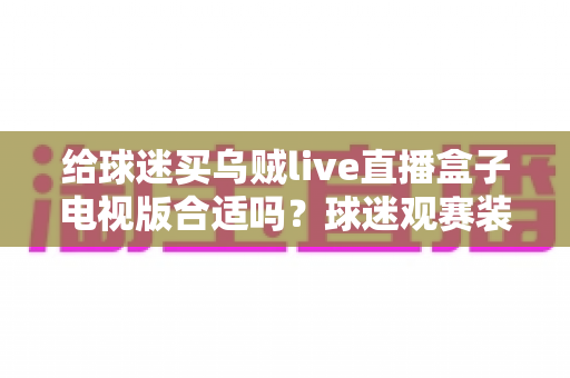 给球迷买乌贼live直播盒子电视版合适吗？球迷观赛装备选购深度解析与避坑指南