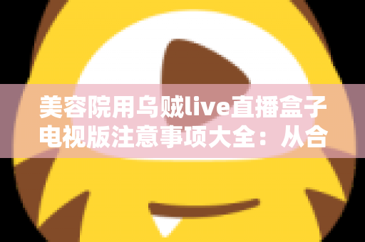 美容院用乌贼live直播盒子电视版注意事项大全：从合规选购到体验升级的实用指南