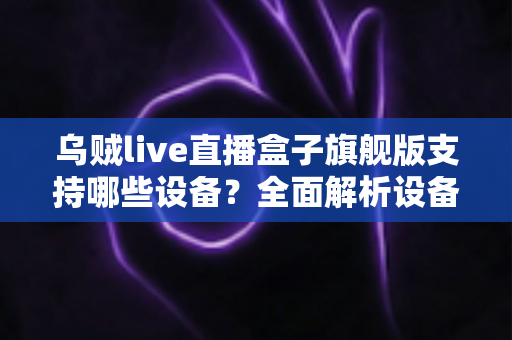 乌贼live直播盒子旗舰版支持哪些设备?全面解析设备兼容性与安装指南 乌贼live直播盒子旗舰版支持哪些设备?全面解析设备兼容性与安装指南