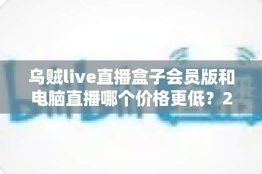 乌贼live直播盒子会员版和电脑直播哪个价格更低?2025年最全成本对比与选购指南 乌贼live直播盒子会员版和电脑直播哪个价格更低?2025年最全成本对比与选购指南