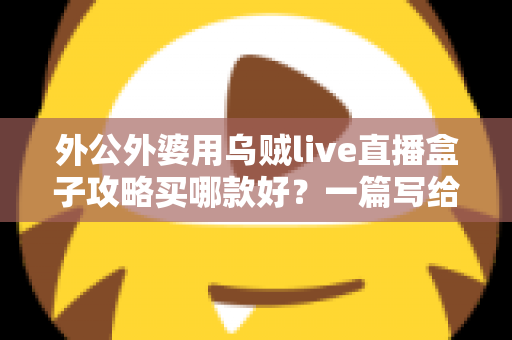 外公外婆用乌贼live直播盒子攻略买哪款好？一篇写给晚辈的孝心选购指南