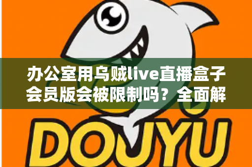 办公室用乌贼live直播盒子会员版会被限制吗？全面解析使用限制、原因与实用解决方案