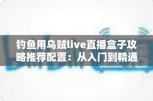 钓鱼用乌贼live直播盒子攻略推荐配置：从入门到精通的高清夜钓直播搭建全指南