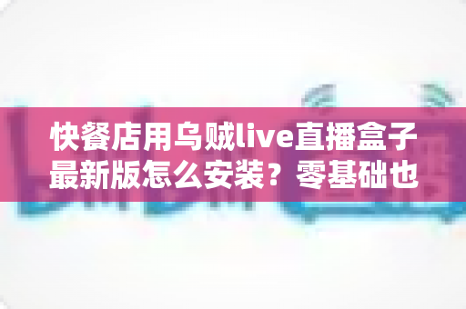 快餐店用乌贼live直播盒子最新版怎么安装？零基础也能上手的完整安装教程与实用避坑指南