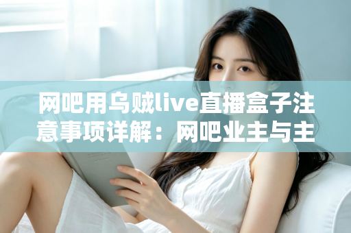 网吧用乌贼live直播盒子注意事项详解：网吧业主与主播必看的安装、运营与合规全指南