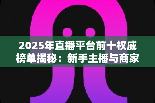 2025年直播平台前十权威榜单揭秘:新手主播与商家选平台的必备指南 2025年直播平台前十权威榜单揭秘:新手主播与商家选平台的必备指南