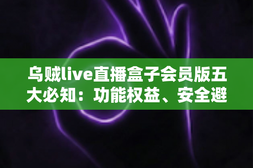乌贼live直播盒子会员版五大必知：功能权益、安全避坑与付费指南全解析