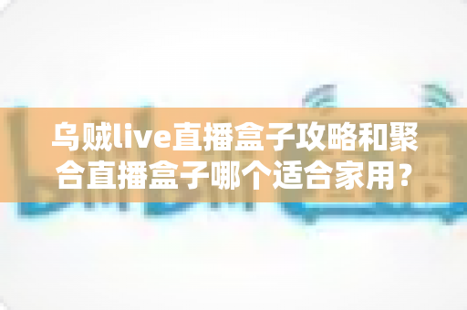 乌贼live直播盒子攻略和聚合直播盒子哪个适合家用？2025年家庭用户选购全指南