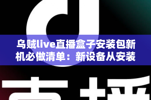 乌贼live直播盒子安装包新机必做清单：新设备从安装到畅玩的保姆级指南