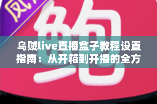 乌贼live直播盒子教程设置指南：从开箱到开播的全方位配置攻略