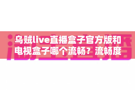 乌贼live直播盒子官方版和电视盒子哪个流畅？流畅度深度对比与选购全指南