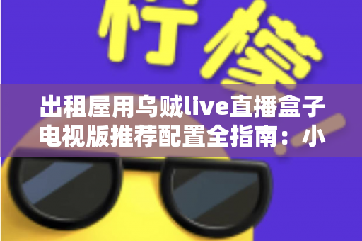 出租屋用乌贼live直播盒子电视版推荐配置全指南：小空间也能畅享大屏直播新体验