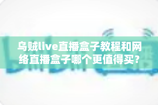 乌贼live直播盒子教程和网络直播盒子哪个更值得买?新手入门与选购终极指南 乌贼live直播盒子教程和网络直播盒子哪个更值得买?新手入门与选购终极指南