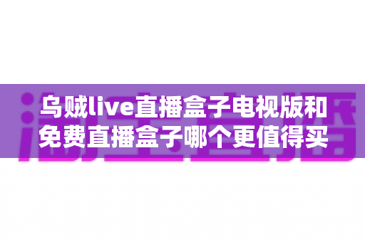 乌贼live直播盒子电视版和免费直播盒子哪个更值得买?2025家庭观影选购深度对比指南 乌贼live直播盒子电视版和免费直播盒子哪个更值得买?2025家庭观影选购深度对比指南
