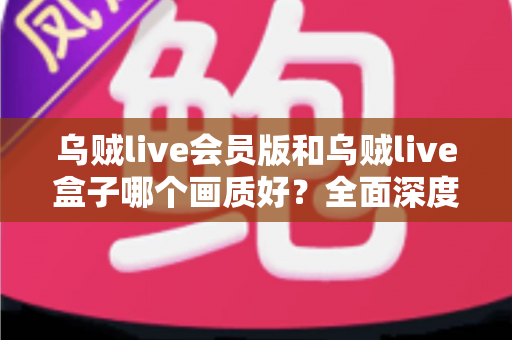 乌贼live会员版和乌贼live盒子哪个画质好？全面深度对比解析，帮你选出更清晰流畅的观看方案