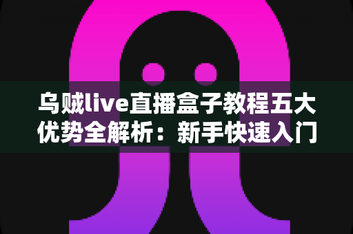 乌贼live直播盒子教程五大优势全解析：新手快速入门的高效直播利器指南