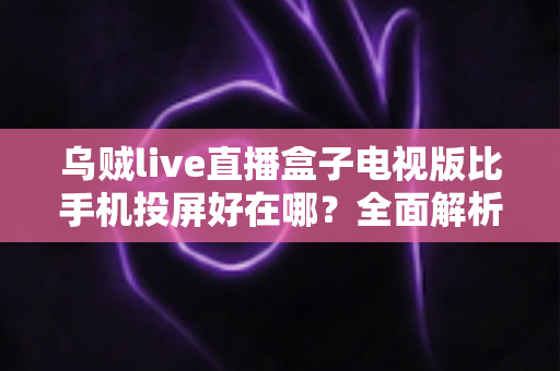 乌贼live直播盒子电视版比手机投屏好在哪？全面解析大屏看直播的更优之选