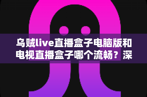 乌贼live直播盒子电脑版和电视直播盒子哪个流畅？深度对比解析与流畅观看实用指南
