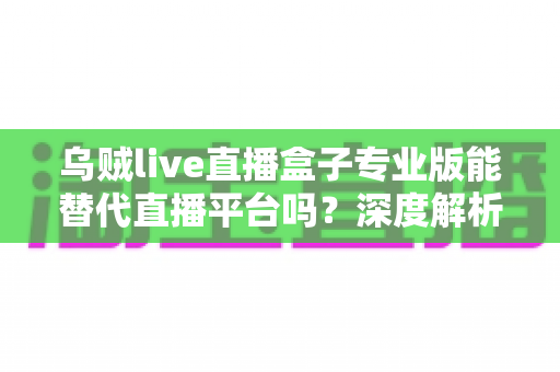 乌贼live直播盒子专业版能替代直播平台吗?深度解析利弊与使用指南 乌贼live直播盒子专业版能替代直播平台吗?深度解析利弊与使用指南